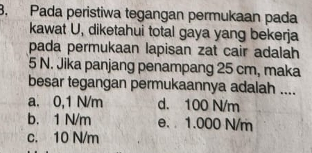 Pada peristiwa tegangan permukaan pada
kawat U, diketahui total gaya yang bekerja
pada permukaan lapisan zat cair adalah
5 N. Jika panjang penampang 25 cm, maka
besar tegangan permukaannya adalah ....
a. 0,1 N/m d. 100 N/m
b. 1 N/m e. 1.000 N/m
c. 10 N/m