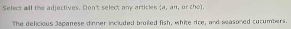 Select all the adjectives. Don't select any articles (a, an, or the). 
The delicious Japanese dinner included broiled fish, white rice, and seasoned cucumbers.