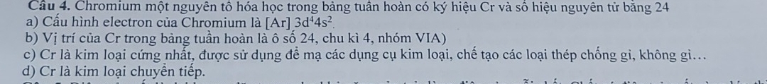 Chromium một nguyên tổ hóa học trong bảng tuần hoàn có ký hiệu Cr và số hiệu nguyên tử băng 24
a) Cấu hình electron của Chromium là [Ar]3d^44s^2
b) Vị trí của Cr trong bảng tuần hoàn là ô số 24, chu kì 4, nhóm VIA) 
c) Cr là kim loại cứng nhất, được sử dụng để mạ các dụng cụ kim loại, chế tạo các loại thép chống gi, không gi... 
d) Cr là kim loại chuyền tiếp.