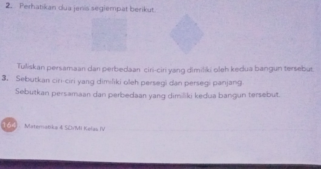 Perhatikan dua jenis segiempat berikut. 
Tuliskan persamaan dan perbedaan ciri-ciri yang dimiliki oleh kedua bangun tersebut 
3. Sebutkan ciri-ciri yang dimiliki oleh persegi dan persegi panjang. 
Sebutkan persamaan dan perbedaan yang dimiliki kedua bangun tersebut. 
164 Matematika 4 SD/MI Kelas IV