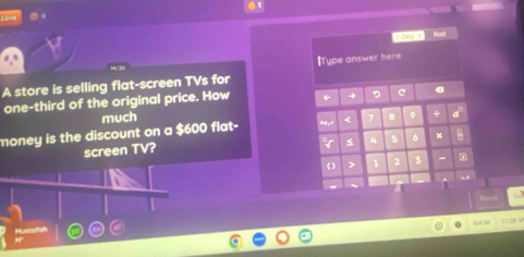 .。 
Rad 
]Type answer here 
A store is selling flat-screen TVs for 
one-third of the original price. How ← c 
much 
money is the discount on a $600 flat- < 7 。 ÷ 
screen TV? 
gr s 4 5 。 x 
( ) > 2 3 - 
Mustafah 11 19 V