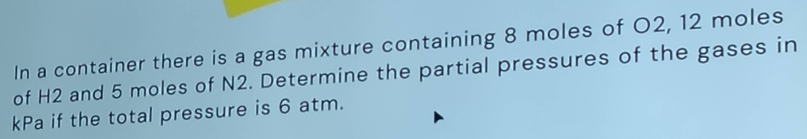 In a container there is a gas mixture containing 8 moles of O2, 12 moles
of H2 and 5 moles of N2. Determine the partial pressures of the gases in
kPa if the total pressure is 6 atm.