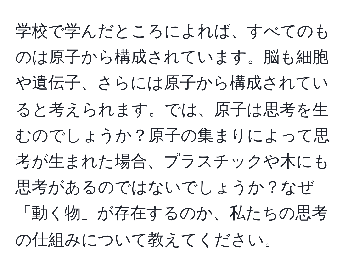 学校で学んだところによれば、すべてのものは原子から構成されています。脳も細胞や遺伝子、さらには原子から構成されていると考えられます。では、原子は思考を生むのでしょうか？原子の集まりによって思考が生まれた場合、プラスチックや木にも思考があるのではないでしょうか？なぜ「動く物」が存在するのか、私たちの思考の仕組みについて教えてください。