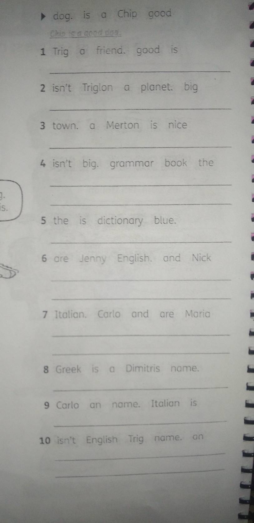 dog. is a Chip good 
Chip is a good dod. 
1 Trig a friend. good is 
_ 
2 isn't Triglon a planet. big 
_ 
3 town. a Merton is nice 
_ 
4 isn't big. grammar book the 
_ 
. 
s. 
_ 
5 the is dictionary blue. 
_ 
6 are Jenny English. and Nick 
_ 
_ 
7 Italian, Carlo and are Maria 
_ 
_ 
8 Greek is a Dimitris name. 
_ 
9 Carlo an name. Italian is 
_ 
10 isn't English Trig name. an 
_ 
_