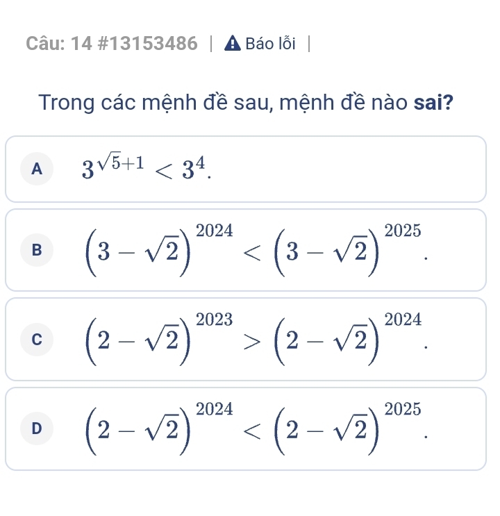 53486
Câu: 14 #131 6 A Báo lỗi
Trong các mệnh đề sau, mệnh đề nào sai?
A 3^(sqrt(5)+1)<3^4.
B
C
D beginarrayr (1-sqrt(5))^2016(2-sqrt(2))^2k(2-sqrt(2))^102 (2-sqrt(2))^101>(1-sqrt(7)^100k)· (2-2)^-sqrt(2)