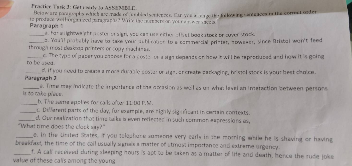 Practice Task 3: Get ready to ASSEMBLE. 
Below are paragraphs which are made of jumbled sentences. Can you arrange the following sentences in the correct order 
to produce well-organized paragraphs? Write the numbers on your answer sheets. 
Paragraph 1 
_a. For a lightweight poster or sign, you can use either offset book stock or cover stock. 
_b. You'll probably have to take your publication to a commercial printer, however, since Bristol won't feed 
through most desktop printers or copy machines. 
_c. The type of paper you choose for a poster or a sign depends on how it will be reproduced and how it is going 
to be used. 
_d. If you need to create a more durable poster or sign, or create packaging, bristol stock is your best choice. 
Paragraph 2 
_a. Time may indicate the importance of the occasion as well as on what level an interaction between persons 
is to take place. 
_b. The same applies for calls after 11:00 P.M. 
_c. Different parts of the day, for example, are highly significant in certain contexts. 
_d. Our realization that time talks is even reflected in such common expressions as, 
“What time does the clock say?” 
_e. In the United States, if you telephone someone very early in the morning while he is shaving or having 
breakfast, the time of the call usually signals a matter of utmost importance and extreme urgency. 
_f. A call received during sleeping hours is apt to be taken as a matter of life and death, hence the rude joke 
value of these calls among the young