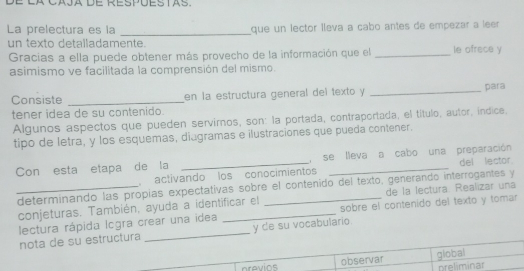 É la caja de Respues tas. 
La prelectura es la _que un lector lleva a cabo antes de empezar a leer 
un texto detalladamente. 
Gracias a ella puede obtener más provecho de la información que el _le ofrece y 
asimismo ve facilitada la comprensión del mismo. 
Consiste _en la estructura general del texto y _para 
tener idea de su contenido. 
Algunos aspectos que pueden servirnos, son: la portada, contraportada, el título, autor, indice, 
tipo de letra, y los esquemas, diagramas e ilustraciones que pueda contener. 
Con esta etapa de la _, se lleva a cabo una preparación 
, activando los conocimientos del lector 
_determinando las propias expectativas sobre el contenido del texto, generando interrogantes y 
conjeturas. También, ayuda a identificar el de la lectura. Realizar una 
lectura rápida lcgra crear una idea _sobre el contenido del texto y tomar 
nota de su estructura _y de su vocabulario. 
previos observar global 
preliminar