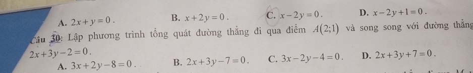 A. 2x+y=0. B. x+2y=0. C. x-2y=0. D. x-2y+1=0.
Câu 30: Lập phương trình tổng quát đường thắng đi qua điểm A(2;1) và song song với đường thắng
3x+2y-8=0. B. 2x+3y-7=0. C. 3x-2y-4=0. D. 2x+3y+7=0.