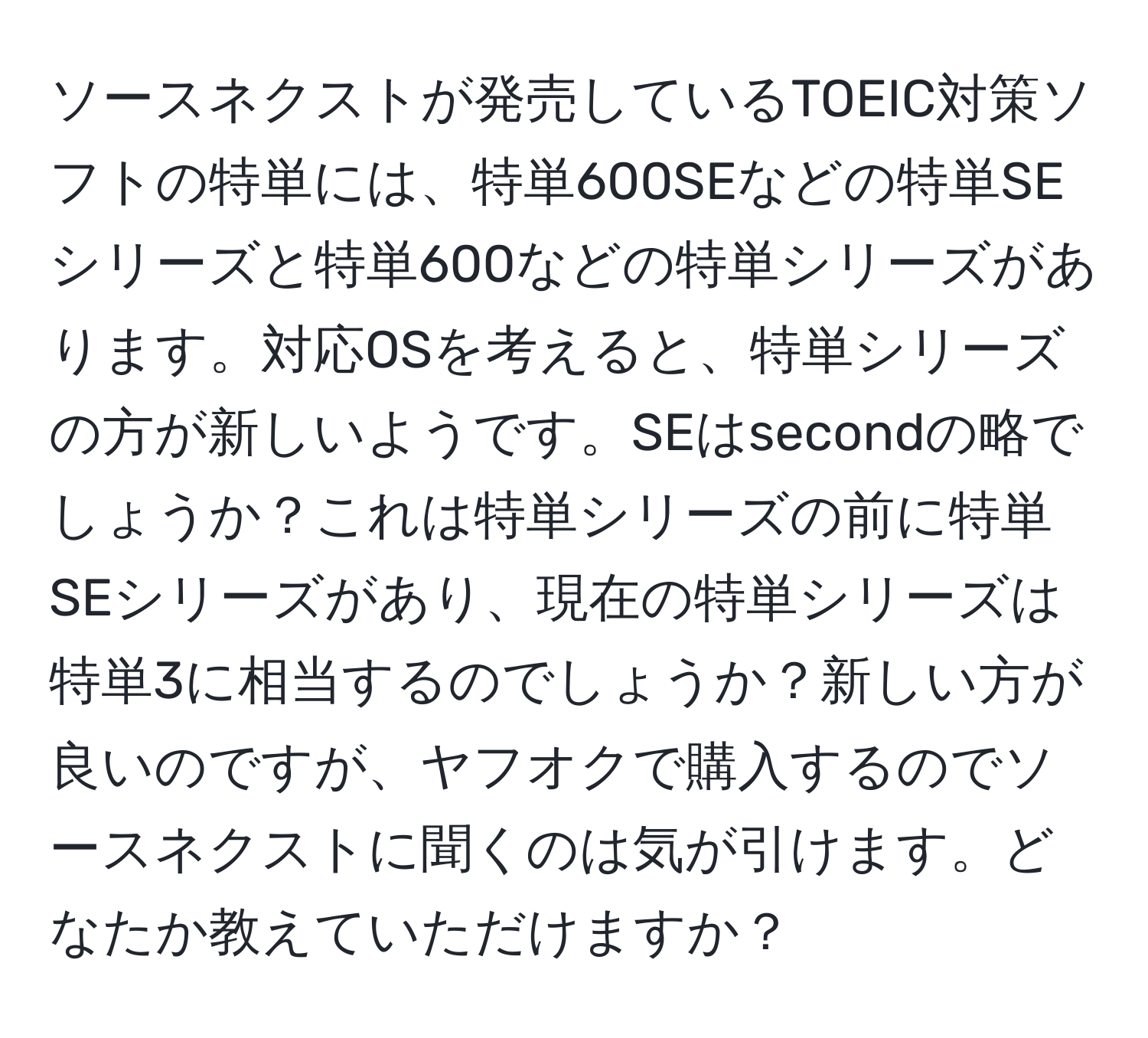 ソースネクストが発売しているTOEIC対策ソフトの特単には、特単600SEなどの特単SEシリーズと特単600などの特単シリーズがあります。対応OSを考えると、特単シリーズの方が新しいようです。SEはsecondの略でしょうか？これは特単シリーズの前に特単SEシリーズがあり、現在の特単シリーズは特単3に相当するのでしょうか？新しい方が良いのですが、ヤフオクで購入するのでソースネクストに聞くのは気が引けます。どなたか教えていただけますか？