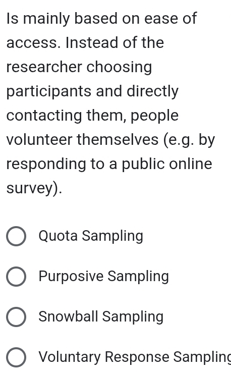 Is mainly based on ease of
access. Instead of the
researcher choosing
participants and directly
contacting them, people
volunteer themselves (e.g. by
responding to a public online
survey).
Quota Sampling
Purposive Sampling
Snowball Sampling
Voluntary Response Sampling