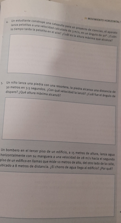 》 MOVIMIENTO HORIZONTAL 
4. Un estudiante construye una catapulta para un proyecto de ciencias, el aparato 
lanza pelotitas a una velocidad calculada de 3 m/s, en un ángulo de 30°
to tiempo tarda la pelotita en el aire? ¿Cuál es la altura máxima que alcanza? ¿Cuẩn 
5. Un niño lanza una piedra con una resortera, la piedra alcanza una distancia de
30 metros en 3.5 segundos. ¿Con qué velocidad la lanzó? ¿Cuál fue el ángulo de 
disparo? ¿Qué altura máxima alcanzó? 
Un bombero en el tercer piso de un edificio, a 15 metros de altura, lanza agua 
horizontalmente con su manguera a una velocidad de 28 m/s hacia el segundo 
piso de un edifico en llamas que mide 10 metros de alto, del otro lado de la calle, 
ubicado a 8 metros de distancia. ¿El chorro de agua llega al edificio? ¿Por qué?