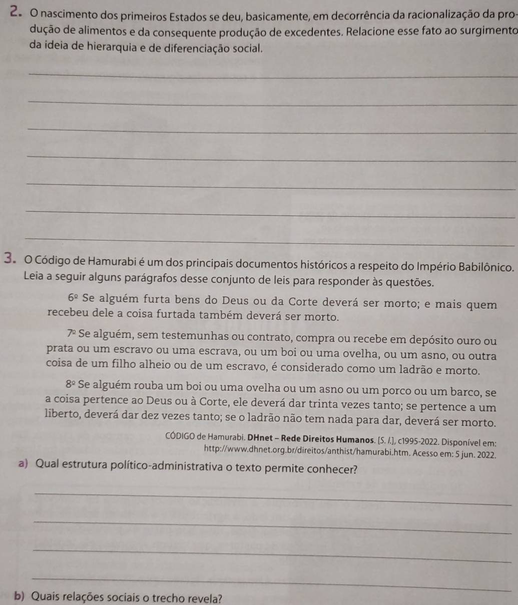 2º 0 nascimento dos primeiros Estados se deu, basicamente, em decorrência da racionalização da pros
dução de alimentos e da consequente produção de excedentes. Relacione esse fato ao surgimento
da ideia de hierarquia e de diferenciação social.
_
_
_
_
_
_
_
3. O Código de Hamurabi é um dos principais documentos históricos a respeito do Império Babilônico.
Leia a seguir alguns parágrafos desse conjunto de leis para responder às questões.
6^(_ circ) Se alguém furta bens do Deus ou da Corte deverá ser morto; e mais quem
recebeu dele a coisa furtada também deverá ser morto.
7^2 Se alguém, sem testemunhas ou contrato, compra ou recebe em depósito ouro ou
prata ou um escravo ou uma escrava, ou um boi ou uma ovelha, ou um asno, ou outra
coisa de um filho alheio ou de um escravo, é considerado como um ladrão e morto.
8^(_ circ) Se alguém rouba um boi ou uma ovelha ou um asno ou um porco ou um barco, se
a coisa pertence ao Deus ou à Corte, ele deverá dar trinta vezes tanto; se pertence a um
liberto, deverá dar dez vezes tanto; se o ladrão não tem nada para dar, deverá ser morto.
CÓDIGO de Hamurabi. DHnet - Rede Direitos Humanos. [S. /.], c1995-2022. Disponível em:
http://www.dhnet.org.br/direitos/anthist/hamurabi.htm. Acesso em: 5 jun. 2022.
a) Qual estrutura político-administrativa o texto permite conhecer?
_
_
_
_
b) Quais relações sociais o trecho revela?