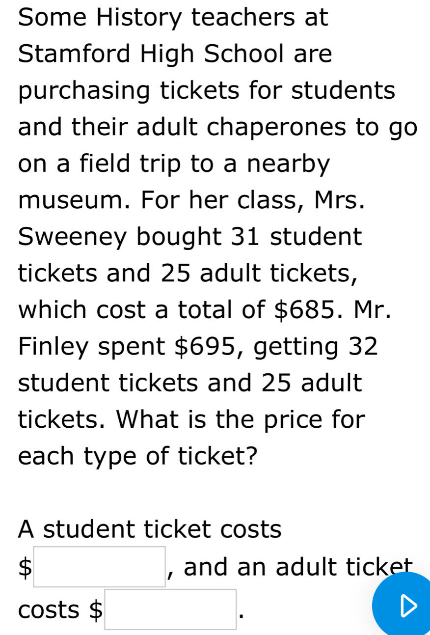 Some History teachers at 
Stamford High School are 
purchasing tickets for students 
and their adult chaperones to go 
on a field trip to a nearby 
museum. For her class, Mrs. 
Sweeney bought 31 student 
tickets and 25 adult tickets, 
which cost a total of $685. Mr. 
Finley spent $695, getting 32
student tickets and 25 adult 
tickets. What is the price for 
each type of ticket? 
A student ticket costs
$□ , and an adult ticket 
costs $ □.