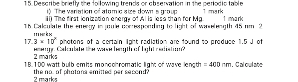 Describe briefly the following trends or observation in the periodic table 
i) The variation of atomic size down a group 1 mark 
iii) The first ionization energy of Al is less than for Mg. 1 mark 
16.Calculate the energy in joule corresponding to light of wavelength 45 nm 2 
marks
17.3* 10^8 photons of a certain light radiation are found to produce 1.5 J of 
energy. Calculate the wave length of light radiation? 
2 marks
18.100 watt bulb emits monochromatic light of wave length =400nm. Calculate 
the no. of photons emitted per second? 
2 marks