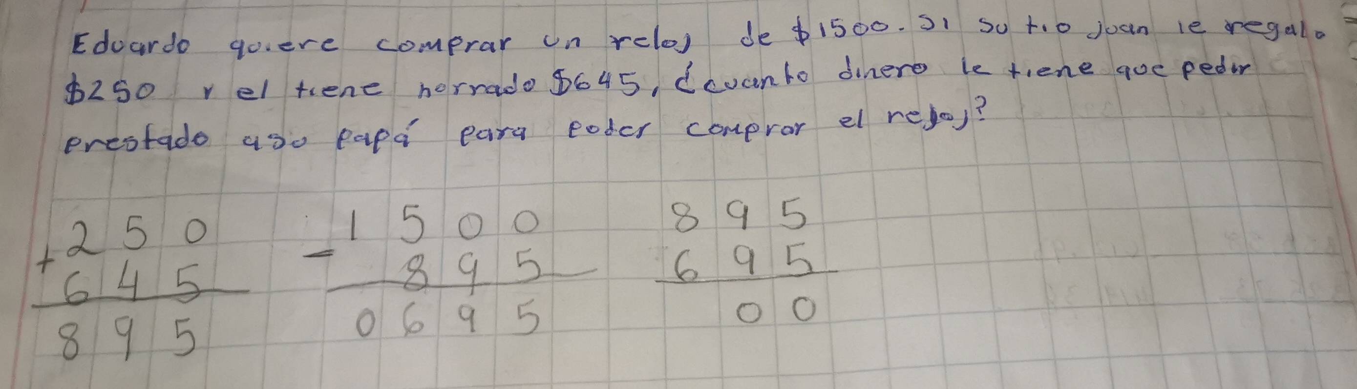 Edoardo goiere comprar on relo) de $1500. S1 so t. o juan le regal.
$250 rel tene horrado 8645, dcvanto dinere le tiene que pedor
ereotado aso papd eara eoder compror el rejo)?
beginarrayr +beginarrayr 250 645 hline 895endarray beginarrayr 1500 -895 hline 0 0695endarray 0695 beginarrayr 895 695 hline 00endarray