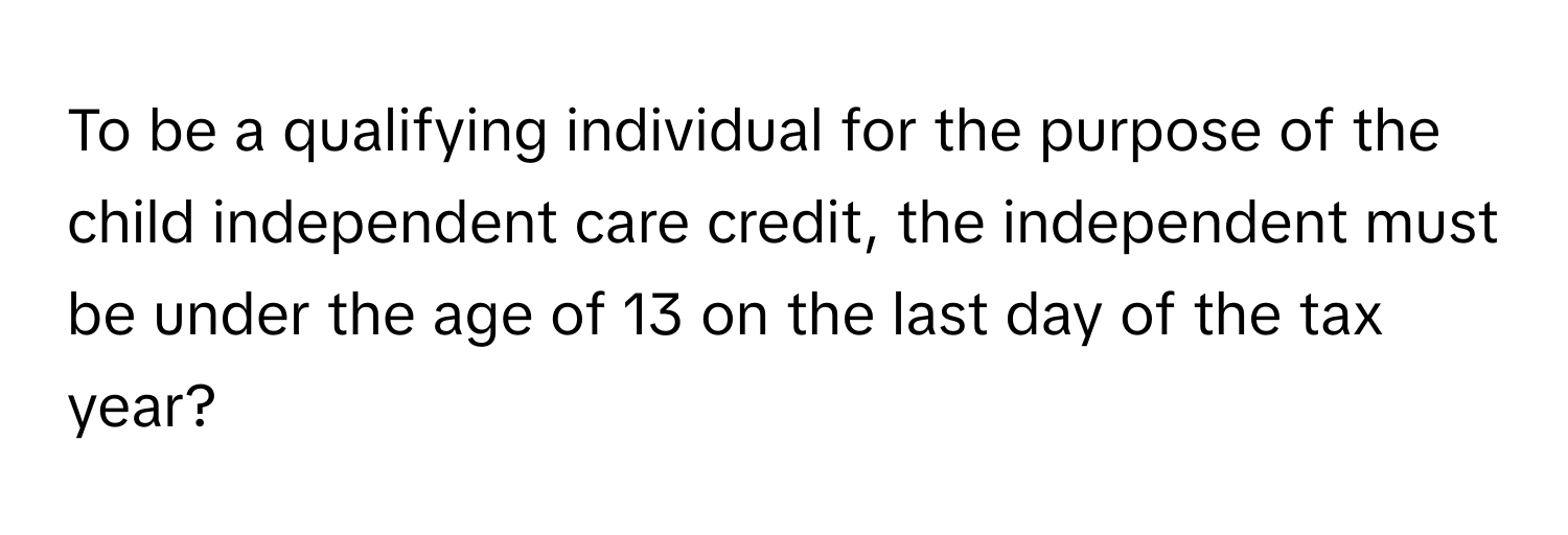 To be a qualifying individual for the purpose of the child independent care credit, the independent must be under the age of 13 on the last day of the tax year?