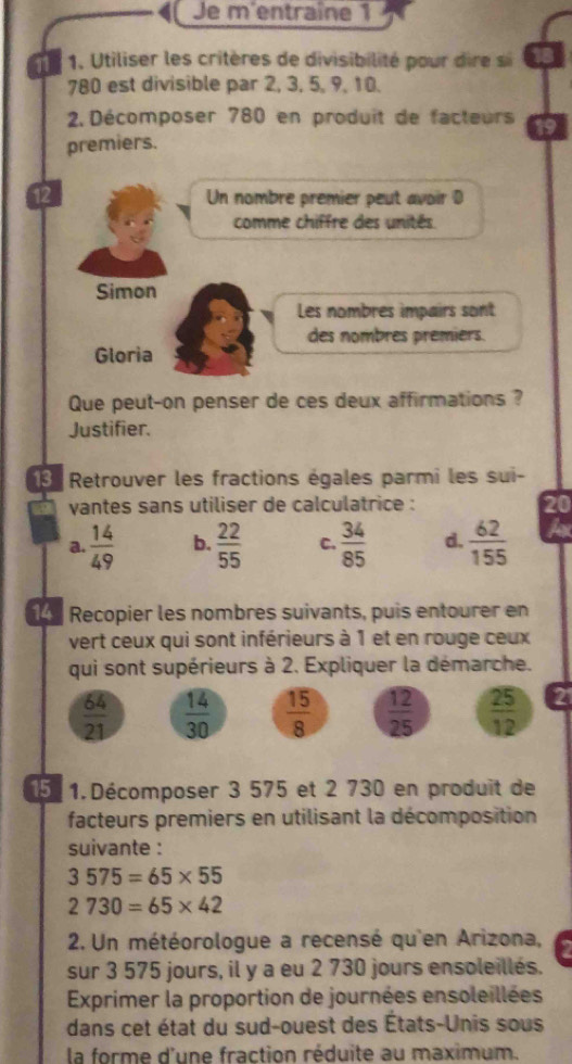 Je m'entraîne 1 
11 1. Utiliser les critères de divisibilité pour dre
780 est divisible par 2, 3, 5, 9, 10. 
2 Décomposer 780 en produit de facteurs 
premiers. 
12 Un nombre premier peut avoir D 
comme chiffre des unités. 
Simon 
Les nombres impairs sont 
des nombres prémiers. 
Gloria 
Que peut-on penser de ces deux affirmations ? 
Justifier. 
3 Retrouver les fractions égales parmi les sui- 
vantes sans utiliser de calculatrice : 
20 
a.  14/49  b.  22/55  C.  34/85  d.  62/155  f 
Recopier les nombres suivants, puis entourer en 
vert ceux qui sont inférieurs à 1 et en rouge ceux 
qui sont supérieurs à 2. Expliquer la démarche.
 64/21   14/30   15/8   12/25   25/12 
15.1. Décomposer 3 575 et 2 730 en produit de 
facteurs premiers en utilisant la décomposition 
suivante :
3575=65* 55
2730=65* 42
2. Un météorologue a recensé qu'en Arizona, 
sur 3 575 jours, il y a eu 2 730 jours ensoleillés. 
Exprimer la proportion de journées ensoleillées 
dans cet état du sud-ouest des États-Unis sous 
la forme d'une fraction réduite au maximum.