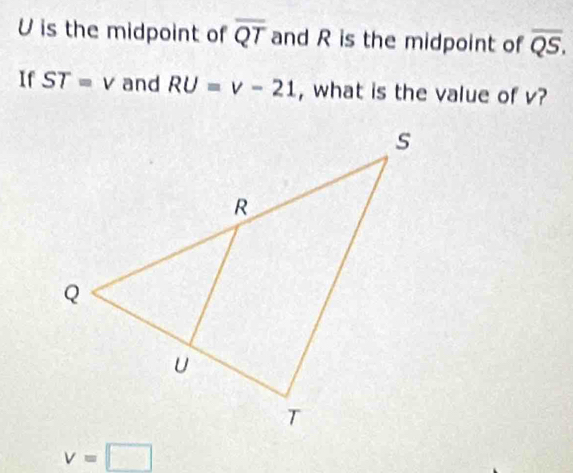 U is the midpoint of overline QT and R is the midpoint of overline QS, 
If ST=v and RU=v-21 , what is the value of v?
v=□