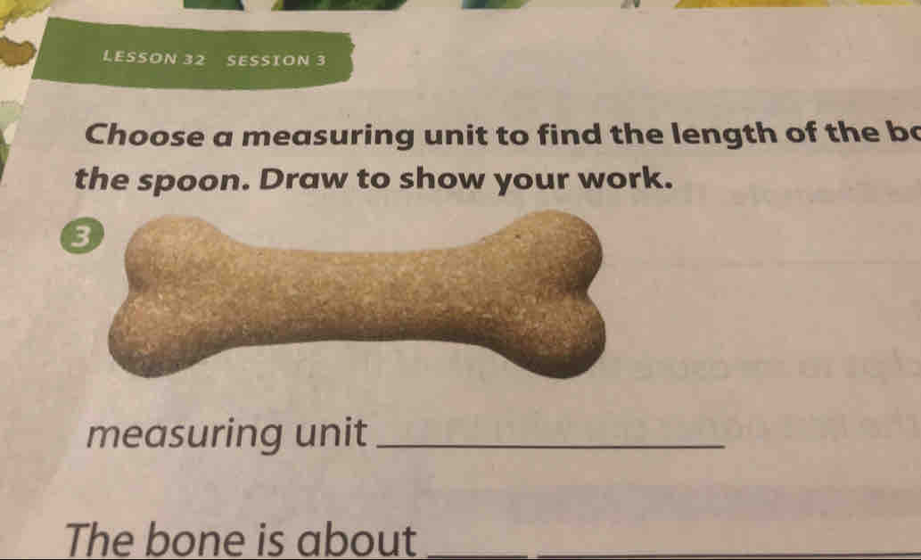 LESSON 32 SESSION 3 
Choose a measuring unit to find the length of the bo 
the spoon. Draw to show your work. 
3 
measuring unit_ 
The bone is about__