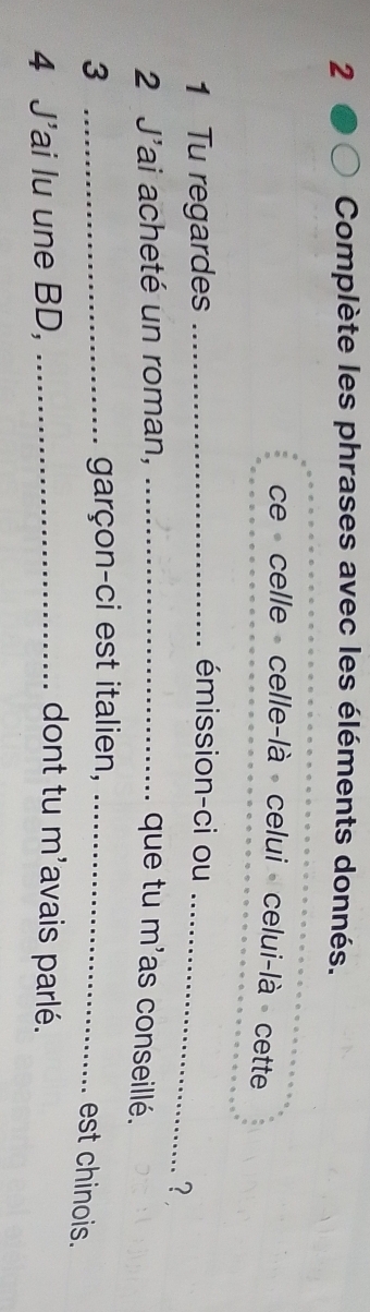 Complète les phrases avec les éléments donnés. 
ce celle celle-là celui celui-là cette 
1 Tu regardes_ 
_ 
émission-ci ou 
? 
2 J'ai acheté un roman, _que tu m'as conseillé. 
3 _garçon-ci est italien,_ 
est chinois. 
dont tu m^, 
4 J'ai lu une BD, _lavais parlé.