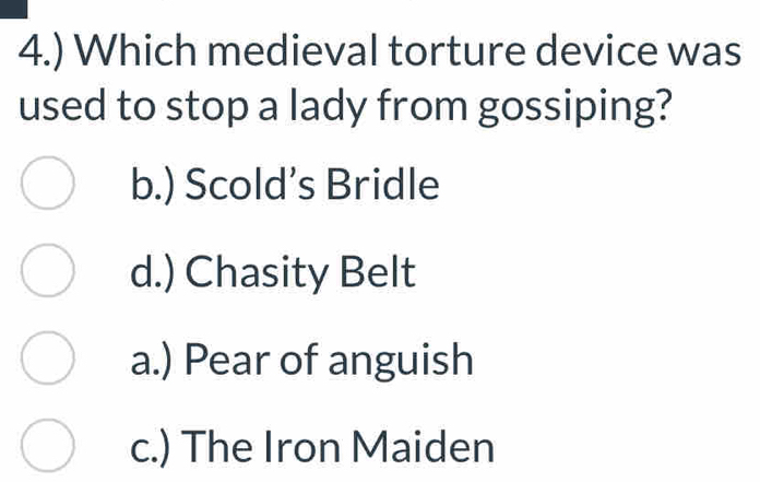 4.) Which medieval torture device was
used to stop a lady from gossiping?
b.) Scold’s Bridle
d.) Chasity Belt
a.) Pear of anguish
c.) The Iron Maiden