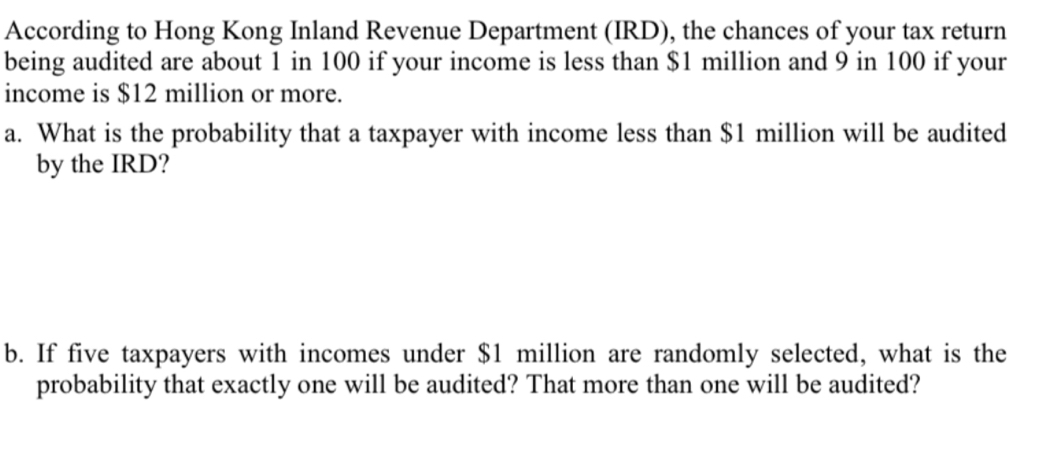 According to Hong Kong Inland Revenue Department (IRD), the chances of your tax return 
being audited are about 1 in 100 if your income is less than $1 million and 9 in 100 if your 
income is $12 million or more. 
a. What is the probability that a taxpayer with income less than $1 million will be audited 
by the IRD? 
b. If five taxpayers with incomes under $1 million are randomly selected, what is the 
probability that exactly one will be audited? That more than one will be audited?