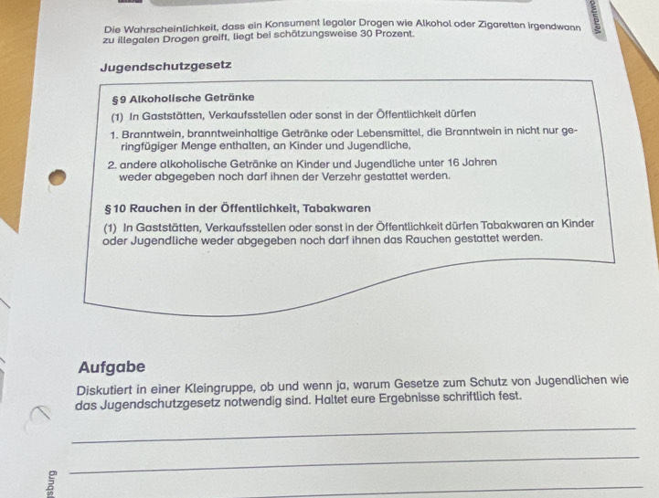 Die Wahrscheinlichkeit, dass ein Konsument legaler Drogen wie Alkohol oder Zigaretten irgendwann 
zu illegalen Drogen greift, liegt bei schätzungsweise 30 Prozent. 
Jugendschutzgesetz 
§ 9 Alkoholische Getränke 
(1) In Gaststätten, Verkaufsstellen oder sonst in der Öffentlichkeit dürfen 
1. Branntwein, branntweinhaltige Getränke oder Lebensmittel, die Branntwein in nicht nur ge- 
ringfügiger Menge enthalten, an Kinder und Jugendliche, 
2. andere alkoholische Getränke an Kinder und Jugendliche unter 16 Jahren 
weder abgegeben noch darf ihnen der Verzehr gestattet werden 
§ 10 Rauchen in der Öffentlichkeit, Tabakwaren 
(1) In Gaststätten, Verkaufsstellen oder sonst in der Öffentlichkeit dürfen Tabakwaren an Kinder 
oder Jugendliche weder abgegeben noch darf ihnen das Rauchen gestattet werden. 
Aufgabe 
Diskutiert in einer Kleingruppe, ob und wenn ja, warum Gesetze zum Schutz von Jugendlichen wie 
das Jugendschutzgesetz notwendig sind. Haltet eure Ergebnisse schriftlich fest. 
_ 
_ 
_