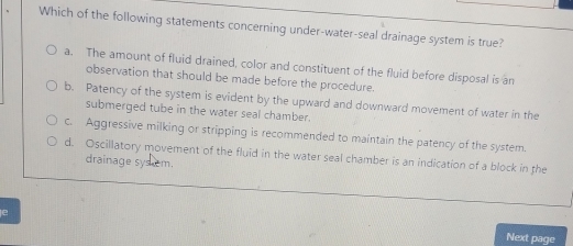 Which of the following statements concerning under-water-seal drainage system is true?
a. The amount of fluid drained, color and constituent of the fluid before disposal is an
observation that should be made before the procedure.
b. Patency of the system is evident by the upward and downward movement of water in the
submerged tube in the water seal chamber.
c. Aggressive milking or stripping is recommended to maintain the patency of the system.
d. Oscillatory movement of the fluid in the water seal chamber is an indication of a block in the
drainage sys em.
e
Next page