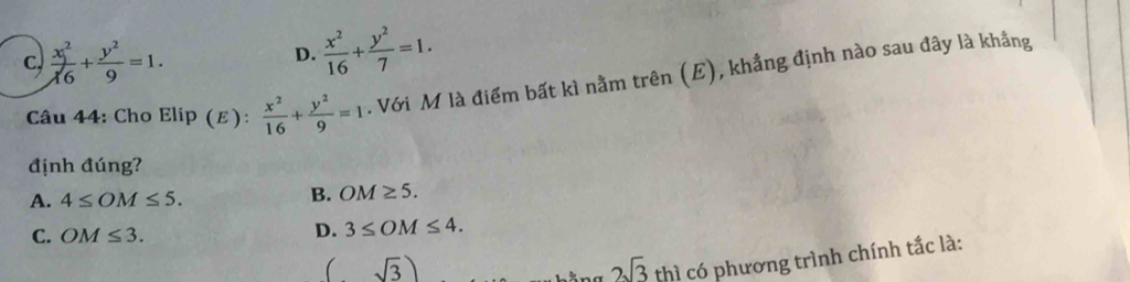 c,  x^2/16 + y^2/9 =1. D.  x^2/16 + y^2/7 =1. 
Câu 44: Cho Elip (E):  x^2/16 + y^2/9 =1. Với M là điểm bất kì nằm trên (E), khẳng định nào sau đây là khẳng
định đúng?
A. 4≤ OM≤ 5. B. OM≥ 5.
C. OM≤ 3.
D. 3≤ OM≤ 4. 
( sqrt(3))
2sqrt(3) thì có phương trình chính tắc là: