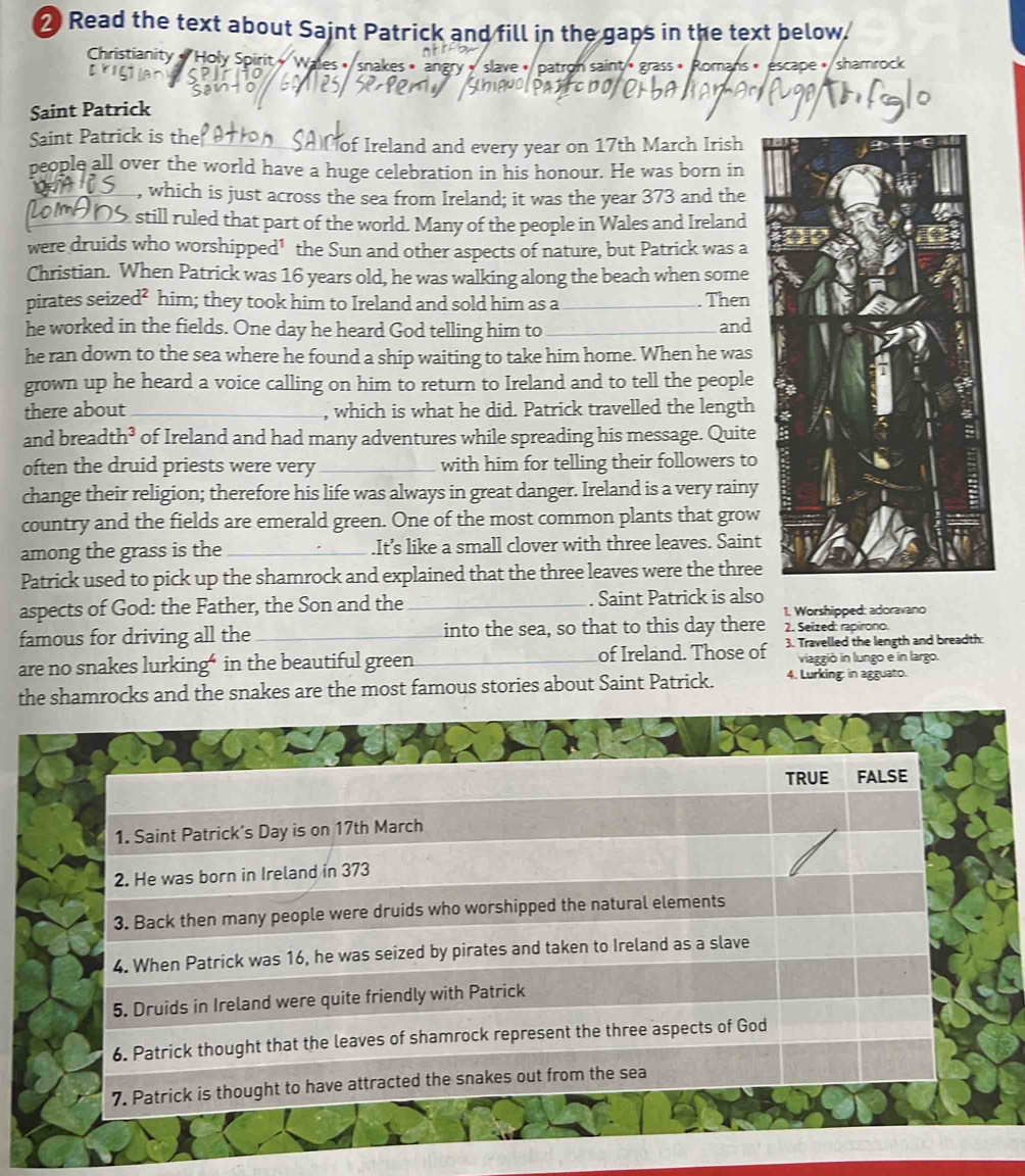 Read the text about Saint Patrick and fill in the gaps in the text below.
Christianity « Holy Spirit « Walles • snakes • angry » slave < patron saint « grass » Romans » escape < shamrock
astcb010
Saint Patrick
Saint Patrick is the
of Ireland and every year on  17th March Irish
people all over the world have a huge celebration in his honour. He was born in
, which is just across the sea from Ireland; it was the year 373 and the
still ruled that part of the world. Many of the people in Wales and Ireland
were druids who worshipped¹ the Sun and other aspects of nature, but Patrick was a
Christian. When Patrick was 16 years old, he was walking along the beach when some
pirates seized² him; they took him to Ireland and sold him as a_ Then
he worked in the fields. One day he heard God telling him to_ and
he ran down to the sea where he found a ship waiting to take him home. When he was
grown up he heard a voice calling on him to return to Ireland and to tell the people
there about _, which is what he did. Patrick travelled the length
and breadt h^3 of Ireland and had many adventures while spreading his message. Quite
often the druid priests were very _with him for telling their followers to
change their religion; therefore his life was always in great danger. Ireland is a very rainy
country and the fields are emerald green. One of the most common plants that grow
among the grass is the_ .It’s like a small clover with three leaves. Saint
Patrick used to pick up the shamrock and explained that the three leaves were the three
aspects of God: the Father, the Son and the _. Saint Patrick is also
1. Worshipped: adoravano
famous for driving all the_ into the sea, so that to this day there 2. Seized: rapirono.
are no snakes lurking“ in the beautiful green_ of Ireland. Those of 3. Travelled the length and breadth:
viaggió in lungo e in largo.
the shamrocks and the snakes are the most famous stories about Saint Patrick. 4. Lurking: in agguato.