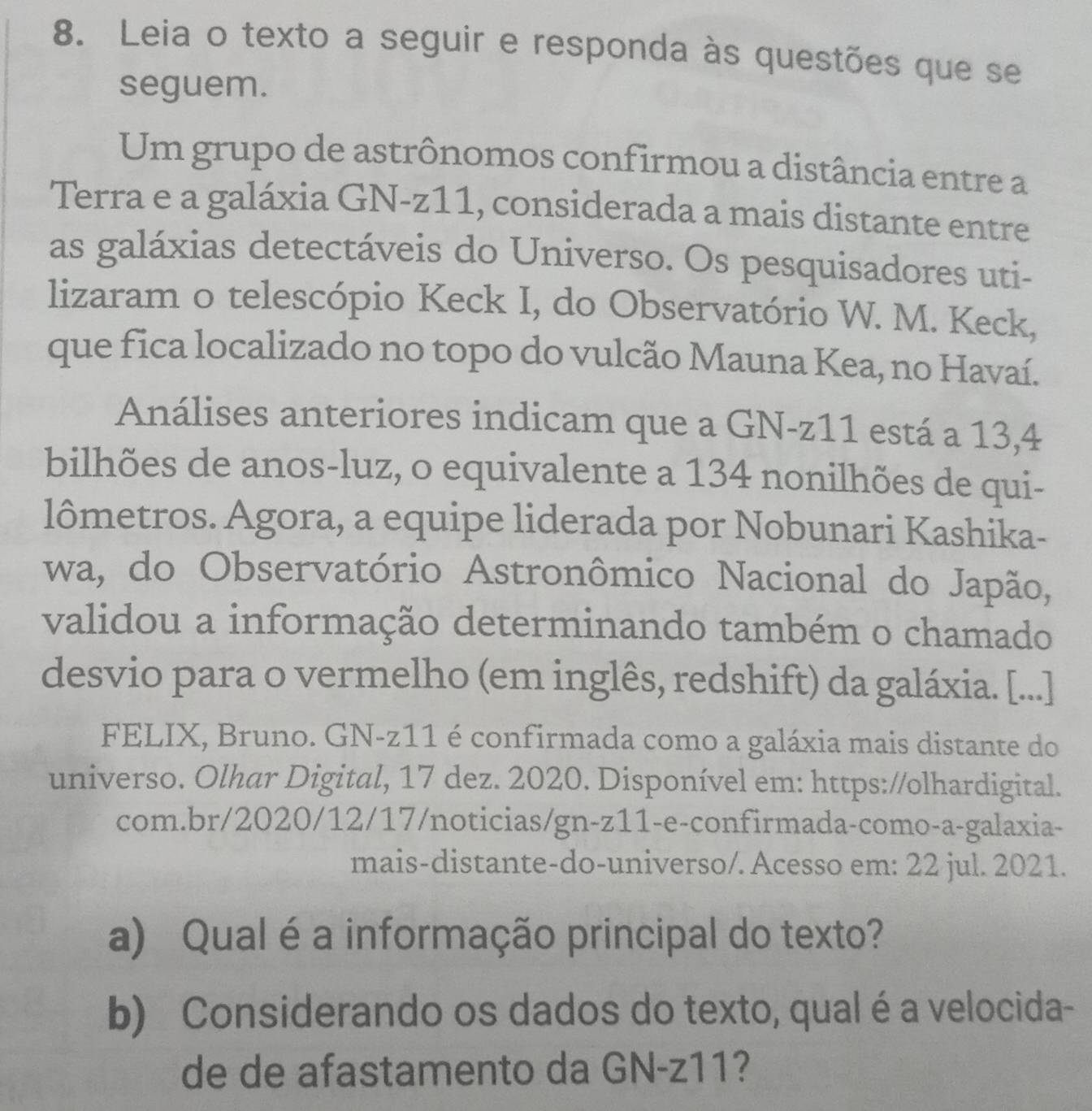 Leia o texto a seguir e responda às questões que se 
seguem. 
Um grupo de astrônomos confirmou a distância entre a 
Terra e a galáxia GN-z11, considerada a mais distante entre 
as galáxias detectáveis do Universo. Os pesquisadores uti- 
lizaram o telescópio Keck I, do Observatório W. M. Keck, 
que fica localizado no topo do vulcão Mauna Kea, no Havaí. 
Análises anteriores indicam que a GN-z11 está a 13, 4
bilhões de anos-luz, o equivalente a 134 nonilhões de qui- 
lômetros. Agora, a equipe liderada por Nobunari Kashika- 
wa, do Observatório Astronômico Nacional do Japão, 
validou a informação determinando também o chamado 
desvio para o vermelho (em inglês, redshift) da galáxia. [...] 
FELIX, Bruno. GN-z11 é confirmada como a galáxia mais distante do 
universo. Olhar Digital, 17 dez. 2020. Disponível em: https://olhardigital. 
com.br/2020/12/17/noticias/gn-z11-e-confirmada-como-a-galaxia- 
mais-distante-do-universo/. Acesso em: 22 jul. 2021. 
a) Qual é a informação principal do texto? 
b) Considerando os dados do texto, qual é a velocida- 
de de afastamento da GN-z11?