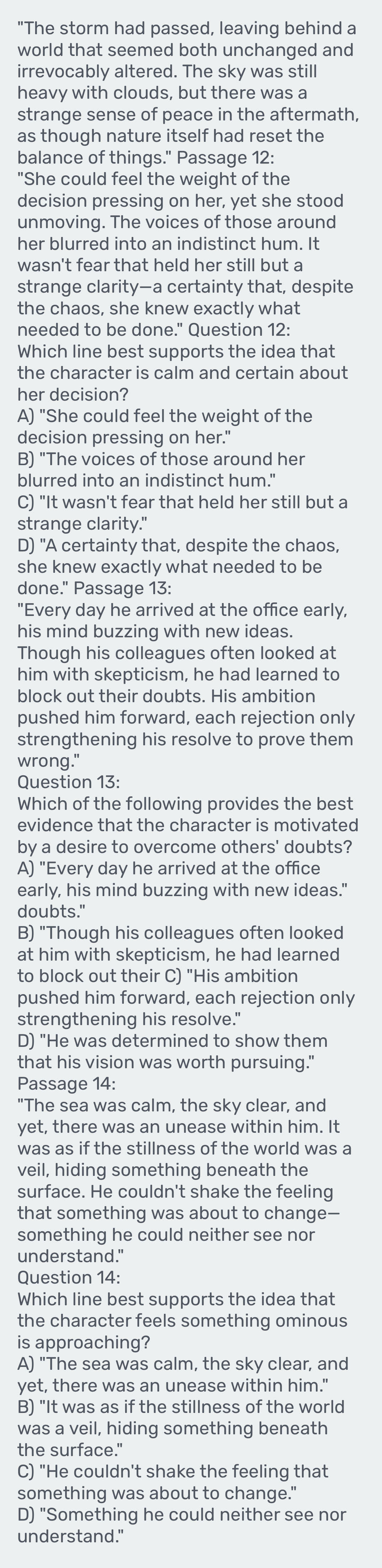 "The storm had passed, leaving behind a
world that seemed both unchanged and
irrevocably altered. The sky was still
heavy with clouds, but there was a
strange sense of peace in the aftermath,
as though nature itself had reset the
balance of things." Passage 12:
"She could feel the weight of the
decision pressing on her, yet she stood
unmoving. The voices of those around
her blurred into an indistinct hum. It
wasn't fear that held her still but a
strange clarity—a certainty that, despite
the chaos, she knew exactly what
needed to be done." Question 12:
Which line best supports the idea that
the character is calm and certain about
her decision?
A) "She could feel the weight of the
decision pressing on her."
B) "The voices of those around her
blurred into an indistinct hum."
C) "It wasn't fear that held her still but a
strange clarity."
D) "A certainty that, despite the chaos,
she knew exactly what needed to be
done." Passage 13:
"Every day he arrived at the office early,
his mind buzzing with new ideas.
Though his colleagues often looked at
him with skepticism, he had learned to
block out their doubts. His ambition
pushed him forward, each rejection only
strengthening his resolve to prove them
wrong."
Question 13:
Which of the following provides the best
evidence that the character is motivated
by a desire to overcome others' doubts?
A) "Every day he arrived at the office
early, his mind buzzing with new ideas."
doubts."
B) "Though his colleagues often looked
at him with skepticism, he had learned
to block out their C) "His ambition
pushed him forward, each rejection only
strengthening his resolve."
D) "He was determined to show them
that his vision was worth pursuing."
Passage 14:
"The sea was calm, the sky clear, and
yet, there was an unease within him. It
was as if the stillness of the world was a
veil, hiding something beneath the
surface. He couldn't shake the feeling
that something was about to change-
something he could neither see nor
understand."
Question 14:
Which line best supports the idea that
the character feels something ominous
is approaching?
A) "The sea was calm, the sky clear, and
yet, there was an unease within him."
B) "It was as if the stillness of the world
was a veil, hiding something beneath
the surface."
C) "He couldn't shake the feeling that
something was about to change."
D) "Something he could neither see nor
understand."