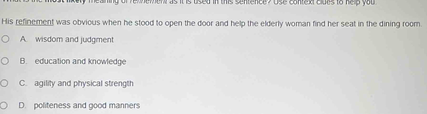 kely meaning of remnement as it is used in this sentence? Use context clues to help you 
His refinement was obvious when he stood to open the door and help the elderly woman find her seat in the dining room.
A. wisdom and judgment
B. education and knowledge
C agility and physical strength
D. politeness and good manners