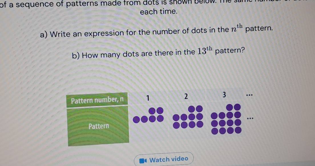 of a sequence of patterns made from dots is shown below. The 
each time. 
a) Write an expression for the number of dots in the n^(th) pattern. 
b) How many dots are there in the 13^(th) pattern? 
Pattern number, n 1 2 3 … 
… 
Pattern 
Watch video