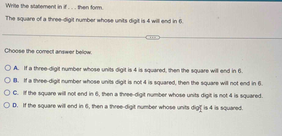 Write the statement in if . . . then form.
The square of a three-digit number whose units digit is 4 will end in 6.
Choose the correct answer below.
A. If a three-digit number whose units digit is 4 is squared, then the square will end in 6.
B. If a three-digit number whose units digit is not 4 is squared, then the square will not end in 6.
C. If the square will not end in 6, then a three-digit number whose units digit is not 4 is squared.
D. If the square will end in 6, then a three-digit number whose units dig is 4 is squared.