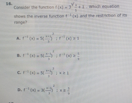 Consider the function f(x)=3^(sqrt(x)) x/5 +1 , Which equation
shows the inverse function f^(-1)(x) and the restriction of its
range?
A. f^(-1)(x)=5( (x+1)/3 )^2; f^(-1)(x)≥ 1
B. f^(-1)(x)=5( (x-1)/3 )^2; f^(-1)(x)≥  5/9 
C. f^(-1)(x)=5( (x-1)/3 )^2; x≥ 1
D. f^(-1)(x)=3( (x-1)/3 )^2; x≥  5/9 