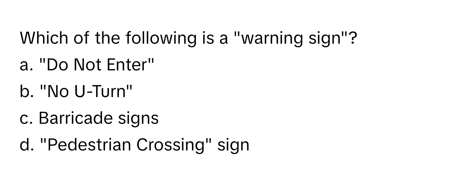 Which of the following is a "warning sign"?

a. "Do Not Enter" 
b. "No U-Turn" 
c. Barricade signs 
d. "Pedestrian Crossing" sign