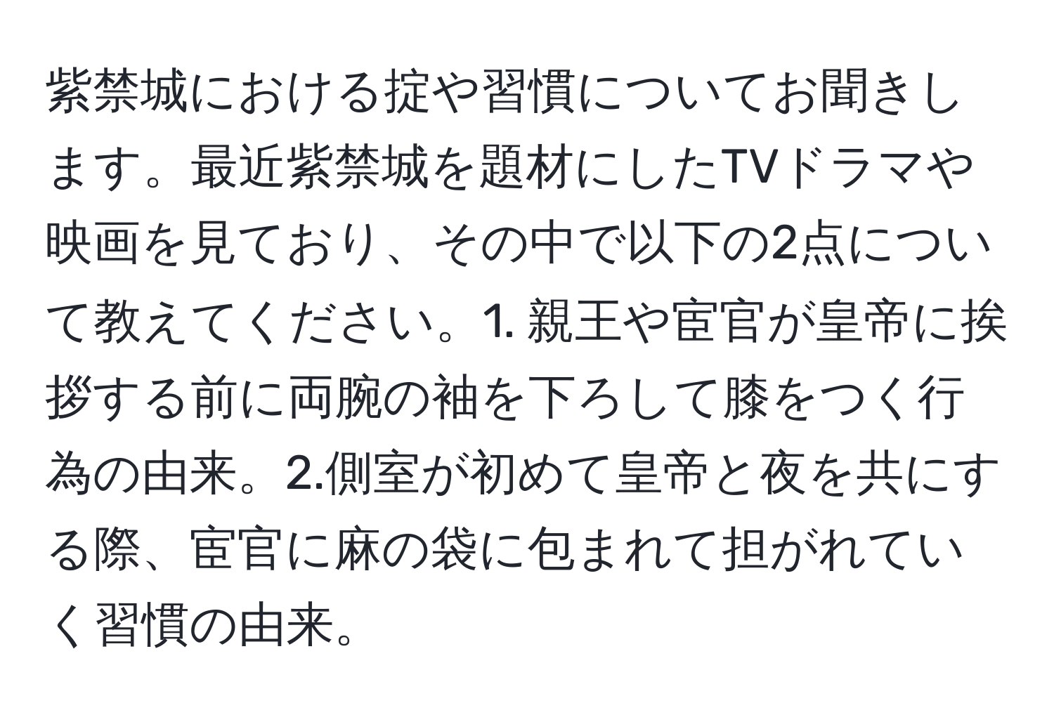 紫禁城における掟や習慣についてお聞きします。最近紫禁城を題材にしたTVドラマや映画を見ており、その中で以下の2点について教えてください。1. 親王や宦官が皇帝に挨拶する前に両腕の袖を下ろして膝をつく行為の由来。2.側室が初めて皇帝と夜を共にする際、宦官に麻の袋に包まれて担がれていく習慣の由来。