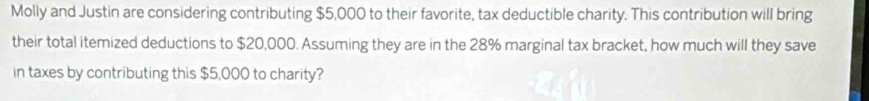 Molly and Justin are considering contributing $5,000 to their favorite, tax deductible charity. This contribution will bring 
their total itemized deductions to $20,000. Assuming they are in the 28% marginal tax bracket, how much will they save 
in taxes by contributing this $5,000 to charity?