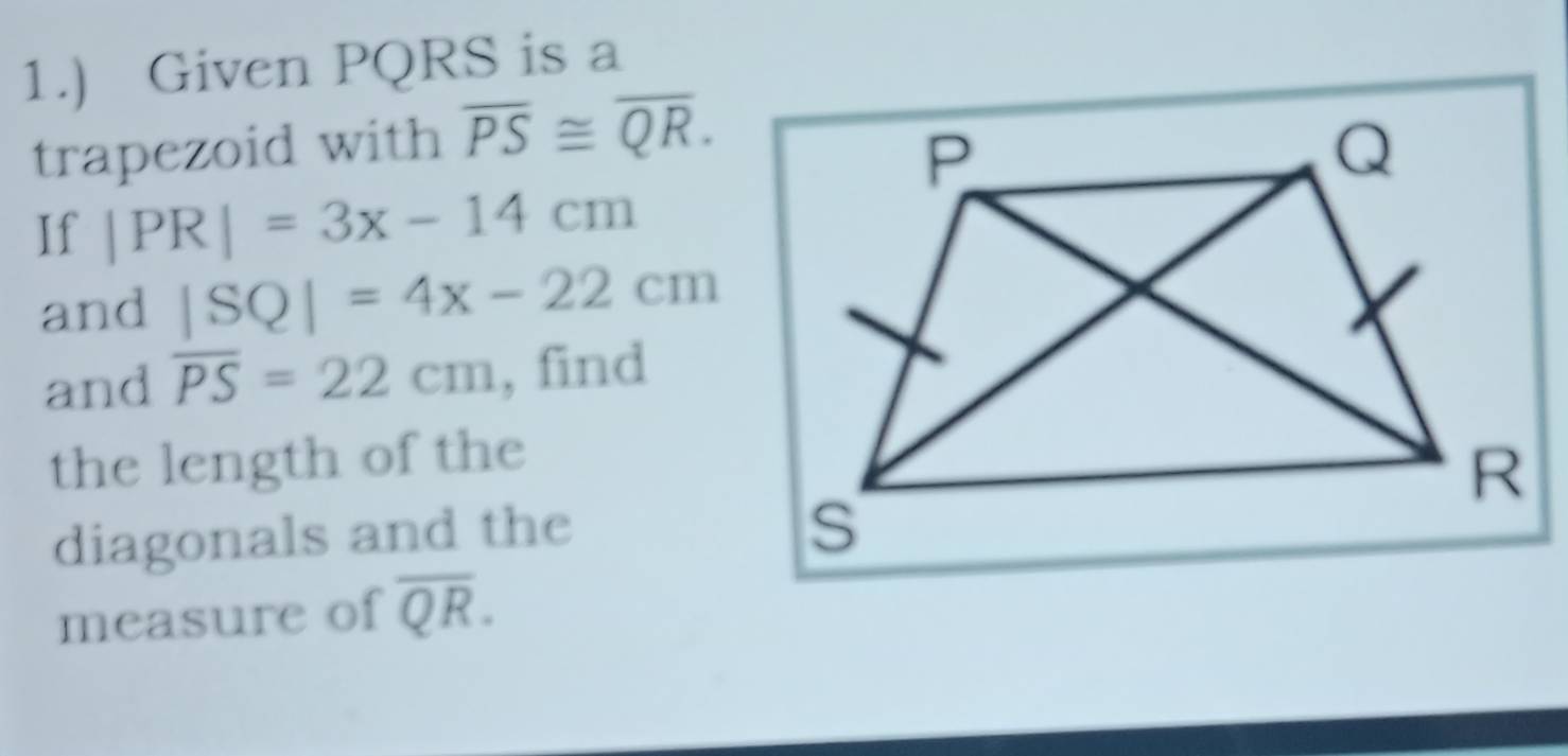 1.) Given PQRS is a 
trapezoid with overline PS≌ overline QR. 
If |PR|=3x-14cm
and |SQ|=4x-22cm
and overline PS=22cm , find 
the length of the 
diagonals and the 
measure of overline QR.