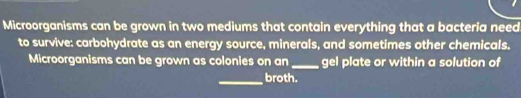 Microorganisms can be grown in two mediums that contain everything that a bacteria need 
to survive: carbohydrate as an energy source, minerals, and sometimes other chemicals. 
Microorganisms can be grown as colonies on an _gel plate or within a solution of 
_broth.