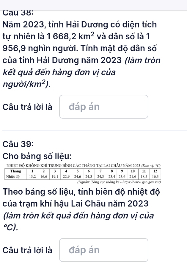 Cau 38: 
Năm 2023, tỉnh Hải Dương có diện tích 
tự nhiên là 1668,2km^2 và dân số là 1
956,9 nghìn người. Tính mật độ dân số 
của tỉnh Hải Dương năm 2023 (làm tròn 
kết quả đến hàng đơn vị của 
ng urd /km^2). 
Câu trả lời là đáp án 
Câu 39: 
Cho bảng số liệu: 
NHIỆT ĐÔ KHÔNG KHÍ TRUNG BÌNH CÁC THÁNG TẠI LAI CHÂU NÃM 2023 (Đơ vị: °C) 
(Nguồn: Tổng cục thống kê - https://www.gso.gov.vn/) 
Theo bảng số liệu, tính biên độ nhiệt độ 
của trạm khí hậu Lai Châu năm 2023 
(làm tròn kết quả đến hàng đơn vị của 
L C 
Câu trả lời là đáp án