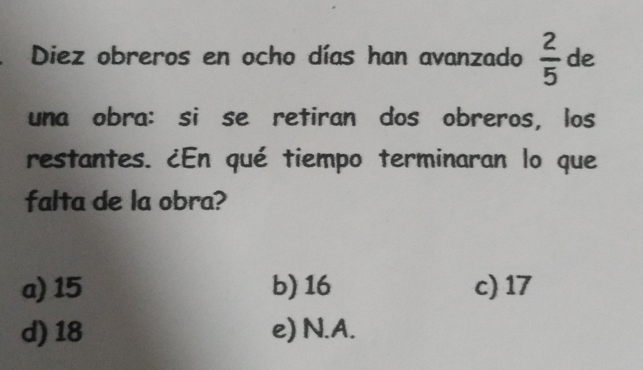 Diez obreros en ocho días han avanzado  2/5  de
una obra: si se retiran dos obreros, los
restantes. ¿En qué tiempo terminaran lo que
falta de la obra?
a) 15 b) 16 c) 17
d) 18 e) N. A.