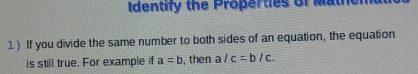 Identify the Properties of Mathen
1) If you divide the same number to both sides of an equation, the equation
is still true. For example if a=b , then a/c=b/c.