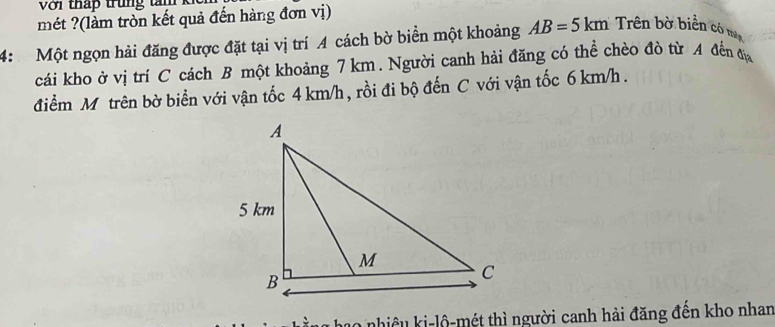 Voi tháp trung tam k 
mét ?(làm tròn kết quả đến hàng đơn vị) 
4: Một ngọn hải đăng được đặt tại vị trí A cách bờ biển một khoảng AB=5km Trên bờ biển có mộ 
cái kho ở vị trí C cách B một khoảng 7 km. Người canh hải đăng có thể chèo đò từ A đến đị 
điểm M trên bờ biển với vận tốc 4 km/h, rồi đi bộ đến C với vận tốc 6 km/h. 
10 nhiều ki-lộ-mét thì người canh hải đăng đến kho nhan