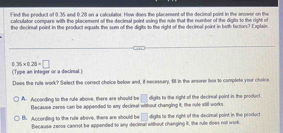 Find the product of 0.35 and 0.28 on a calculator. How does the placement of the decimal point in the answer on the
calculator compare with the placement of the decimal point using the rule that the number of the digits to the right of
the decimal point in the product equals the sum of the digits to the right of the decimal point in both factors? Explain.
0.35* 0.28=□
(Type an integer or a decimal.)
Does the rule work? Select the correct choice below and, if necessary, fill in the answer box to complete your choice.
A. According to the rule above, there are should be □ digits to the right of the decimal point in the product
Because zeros can be appended to any decimal without changing it, the rule still works.
B. According to the rule above, there are should be □ digits to the right of the decimal point in the product
Because zeros cannot be appended to any decimal without changing it, the rule does not work.