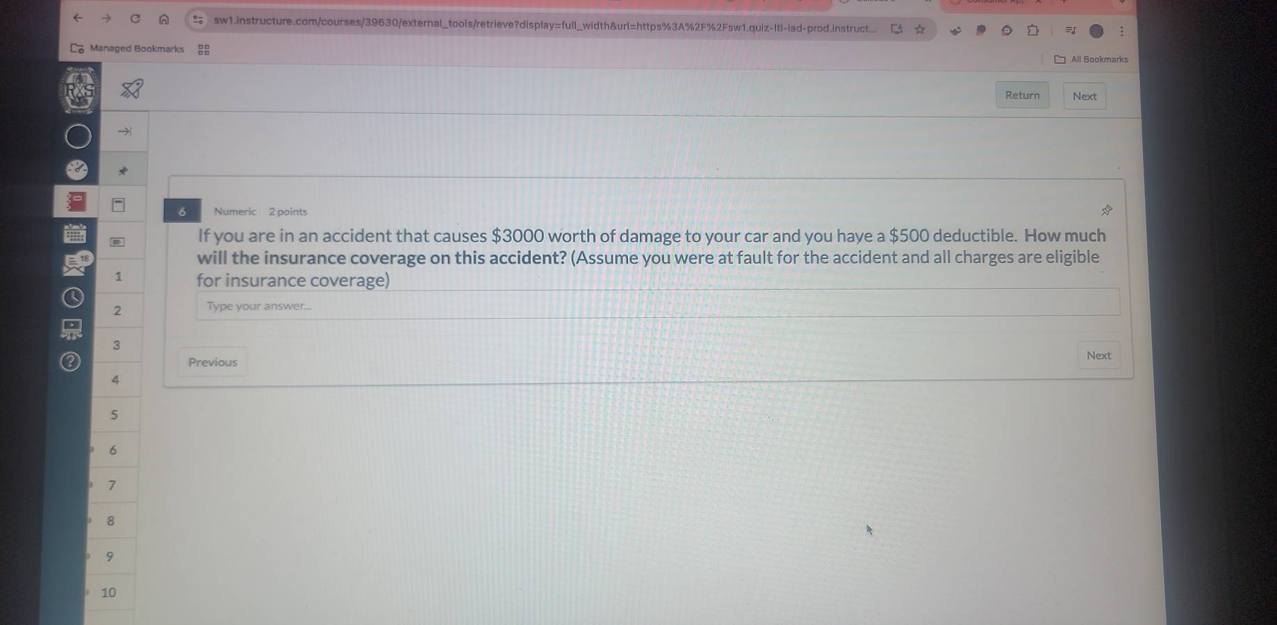 sw1.instructure.com/courses/39630/external_tools/retrieve?display=full_width&url=https%3A%2F%2Fsw1.quiz-lti-iad-prod.instruct... 
Managed Bookmarks □ All Bookmarks 
Return Next 
6 Numeric 2 points 
. If you are in an accident that causes $3000 worth of damage to your car and you haye a $500 deductible. How much 
will the insurance coverage on this accident? (Assume you were at fault for the accident and all charges are eligible 
1 
for insurance coverage) 
2 
Type your answer... 
3 
Next 
Previous 
4 
5 
6
7
8 
9 
10