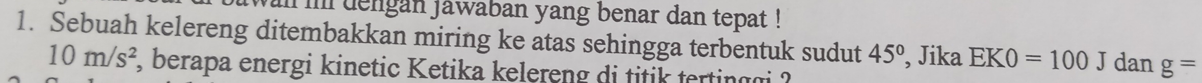 al ii dengan jawaban yang benar dan tepat ! 
1. Sebuah kelereng ditembakkan miring ke atas sehingga terbentuk sudut 45° , Jika EK0=100 J dan g=
10m/s^2 , berapa energi kinetic Ketika kelereng di titik tertinggi ?