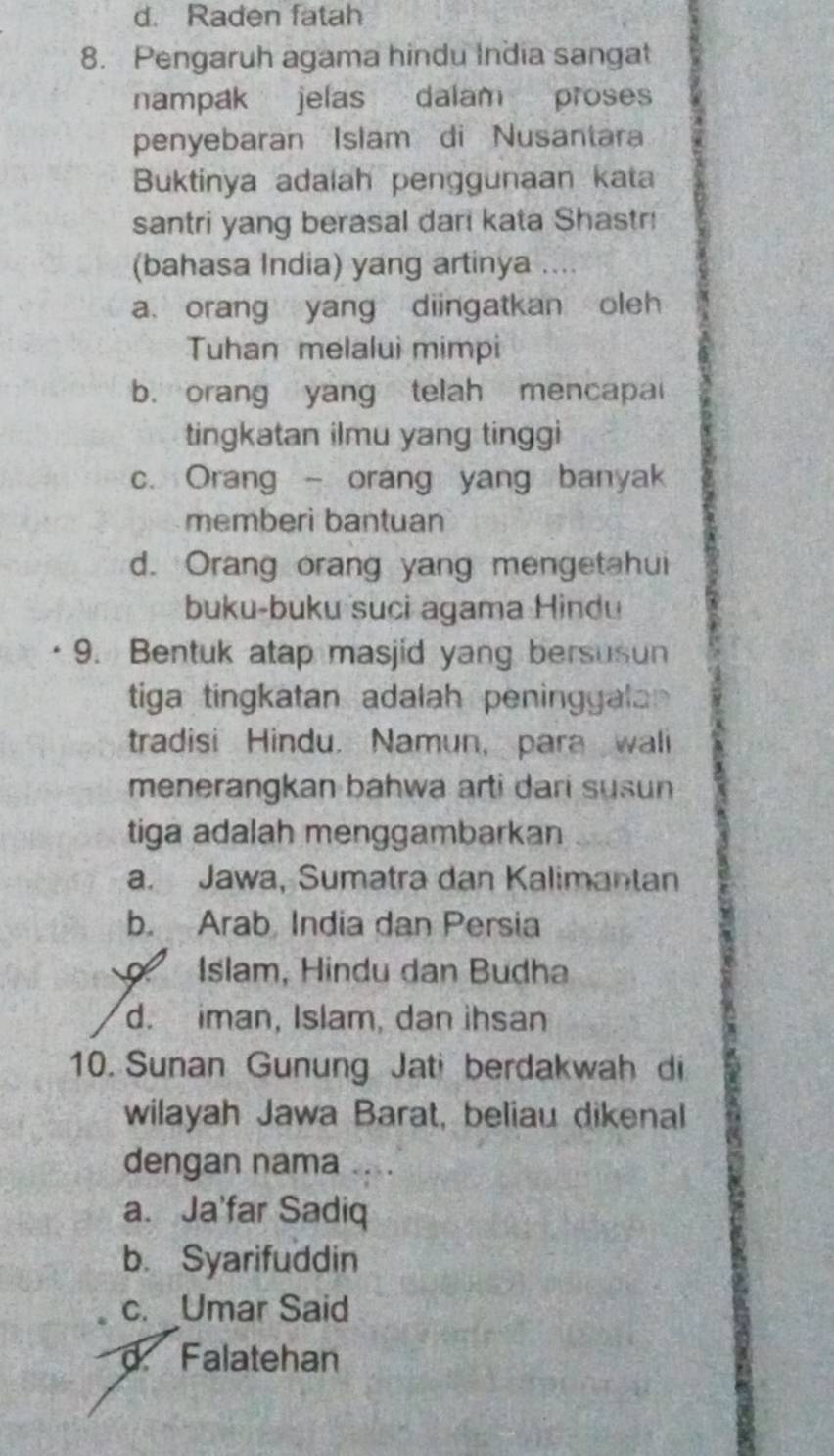 d. Raden fatah
8. Pengaruh agama hindu India sangat
nampak jelas dalam proses
penyebaran Islam di Nusantara
Buktinya adalah penggunaan kata
santri yang berasal dari kata Shastr!
(bahasa India) yang artinya ..
a orang yang diingatkan oleh
Tuhan melalui mimpi
b. orang yang telah mencapai
tingkatan ilmu yang tinggi
c. Orang - orang yang banyak
memberì bantuan
d. Orang orang yang mengetahui
buku-buku suci agama Hindu
9. Bentuk atap masjid yang bersusun
tiga tingkatan adalah peninggalan 
tradisi Hindu. Namun, para wali
menerangkan bahwa arti dari susun
tiga adalah menggambarkan
a. Jawa, Sumatra dan Kalimantan
b. Arab India dan Persia
Islam, Hindu dan Budha
d. iman, Islam, dan ihsan
10. Sunan Gunung Jati berdakwah di
wilayah Jawa Barat, beliau dikenal
dengan nama
a. Ja'far Sadiq
b. Syarifuddin
c. Umar Said
d. Falatehan