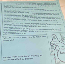 — 
mysteros of lght talon cafied the spcoon mysteres), i afrch we cortemplnto Fosio 
yug corund of baode cond to reane thee prover in slou melled a "reeors 
gaer ts honer Mary the Wehen of Hed The crigin of the Retors goet back to the arogin of Hhe tbl Hory 9.The 99h cey, ad a 
te Rosery begion with The Joge of tse ceass, At He hagineing o wich decode, one of the 
n mstaried coclengluted that do in ccutoed in modeys and iponge te _ 
Hytlones ane cocdeogined an foeodus and Frickays, the crroatl octeres; o 
Turadeve the scrres of sgld ad in Wedaatot ad bes. t goe me 
Foct eeateny i comgnned of at Out Fother, tan Hal Mary's and a Gory te When the toe 
cstenes hme been proyed, the Litsey of the Virpo, prouars of grone to op murter, wo 
rasited The Rosory of the Virgin Mory is a proyer recommended by the Magisterium of 1te Canhalio 
hurch if has wotten coeld the depth of the where Bossel mersage af which it oo be so 
encturaged the recitation of this prayer n be a nummery. Morsover, The Vrge Mary harosif, whan she supeored on surto 
The Church believes that the Basded Mother of Bnd contieses enersinng her matortal 
oid ettiruat their concance to hau affire in hokoan, ao it is nomural for Chyrustiong to ture to her te ook her tor their reads 
too and why? Which Marian title(s) do you think the Rosary links 
Hol 
Ross 
How does it link to the Marian Prophecy "Aill 
generations will call me blessed?'